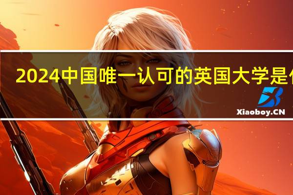 2024中国唯一认可的英国大学是什么