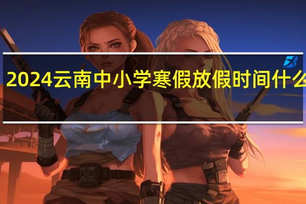 2024云南中小学寒假放假时间什么时候