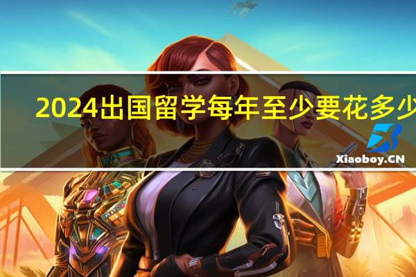 2024出国留学每年至少要花多少钱