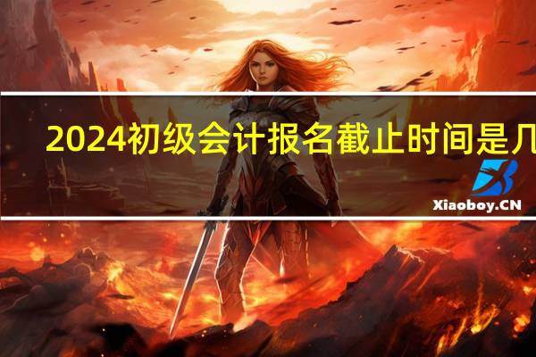 2024初级会计报名截止时间是几号