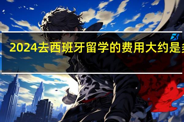 2024去西班牙留学的费用大约是多少