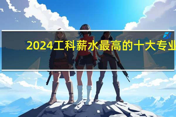 2024工科薪水最高的十大专业
