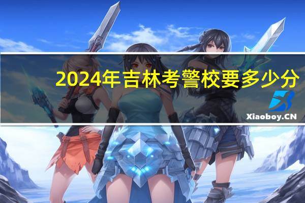 2024年吉林考警校要多少分？附吉林警校录取分数线