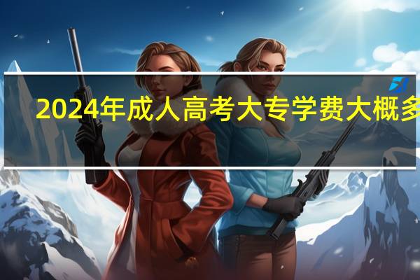 2024年成人高考大专学费大概多少