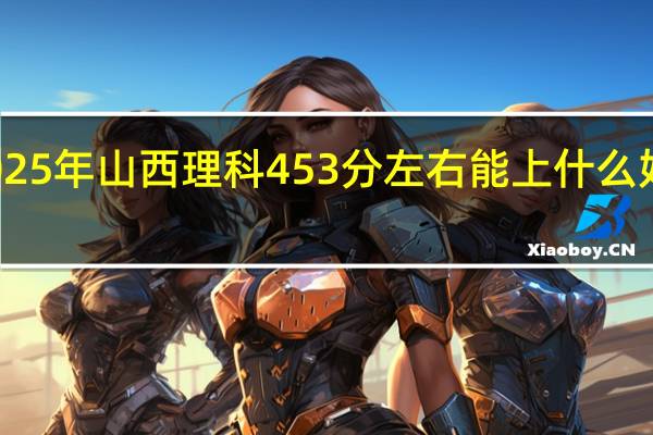 2025年山西理科453分左右能上什么好的大学