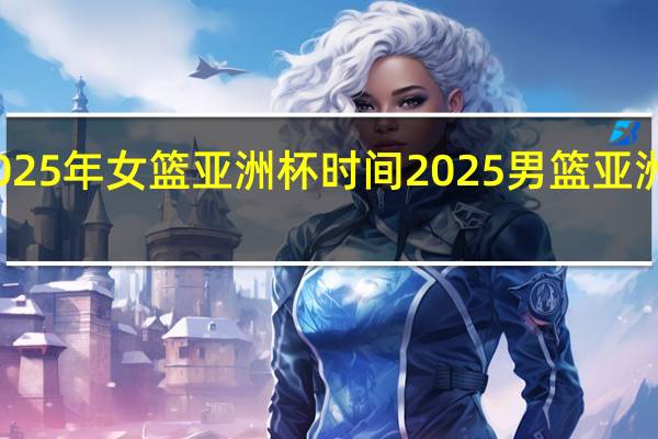 2025年女篮亚洲杯时间 2025男篮亚洲杯赛程