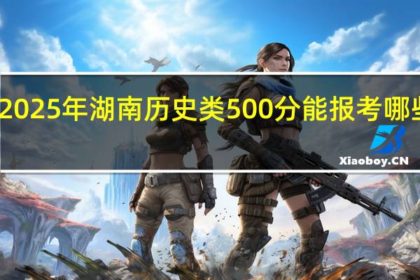2025年湖南历史类500分能报考哪些大学（附2024院校录取分数线）