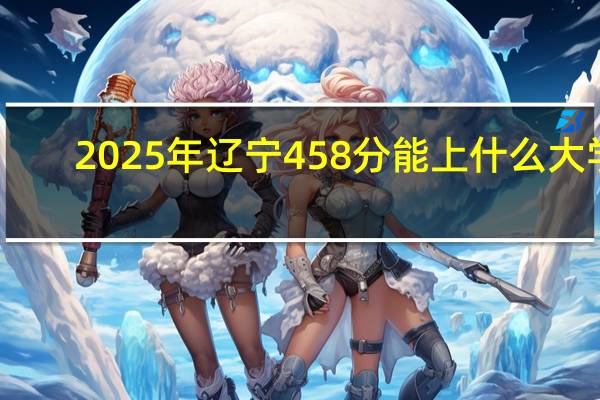 2025年辽宁458分能上什么大学