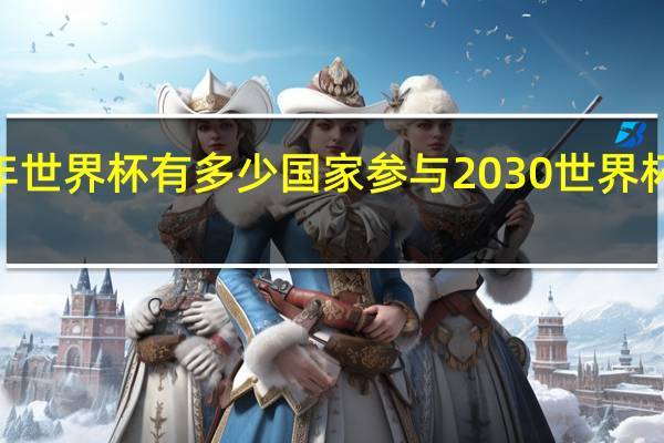 2030年世界杯有多少国家参与 2030世界杯在哪里举行