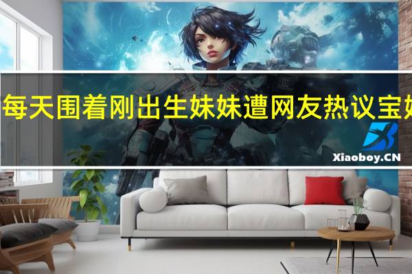 21岁哥哥每天围着刚出生妹妹遭网友热议 宝妈一句话被怒赞