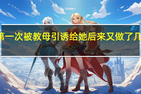 22岁第一次被教母引诱给她后来又做了几次我没办法