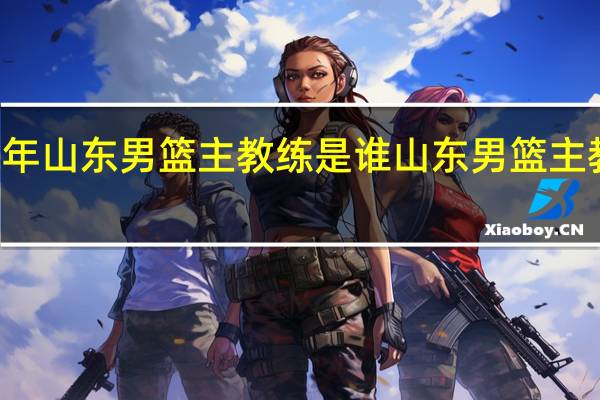 22年山东男篮主教练是谁 山东男篮主教练是谁