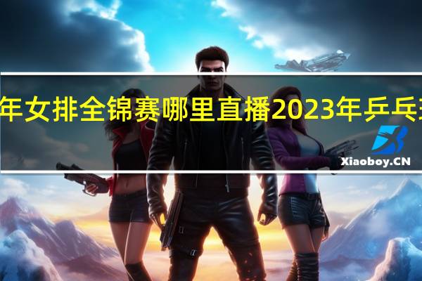 23年女排全锦赛哪里直播 2023年乒乓球全锦赛