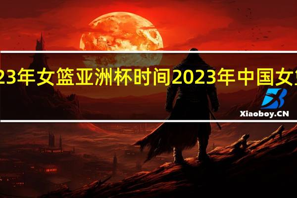 23年女篮亚洲杯时间 2023年中国女篮比赛