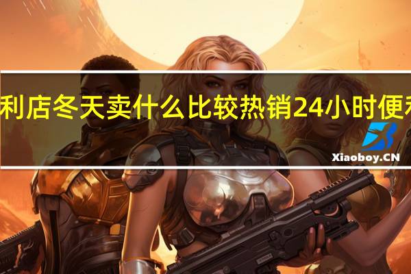 24小时便利店冬天卖什么比较热销 24小时便利店靠什么赚钱
