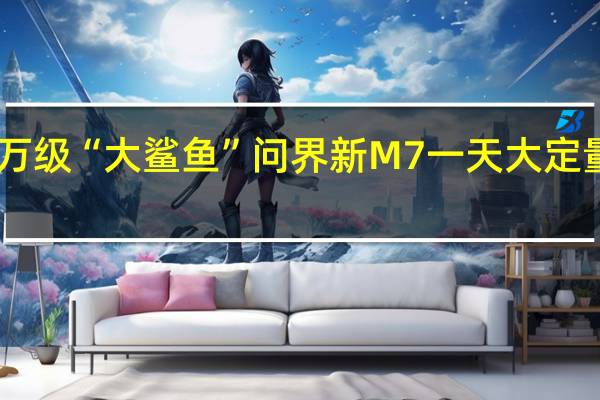 25万级“大鲨鱼” 问界新M7一天大定量3500台：累计超4万