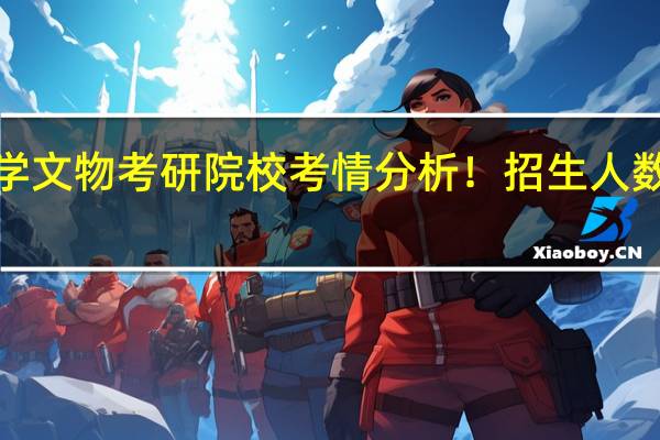 25文博择校 | 景德镇陶瓷大学文物考研院校考情分析！招生人数丨分数线丨历年真题丨参考书目