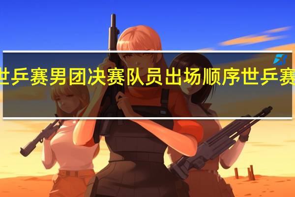 26届世乒赛男团决赛队员出场顺序 世乒赛男团体决赛