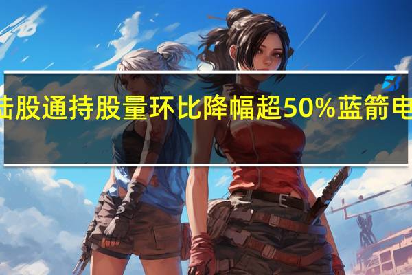 27股陆股通持股量环比降幅超50%蓝箭电子降幅最大