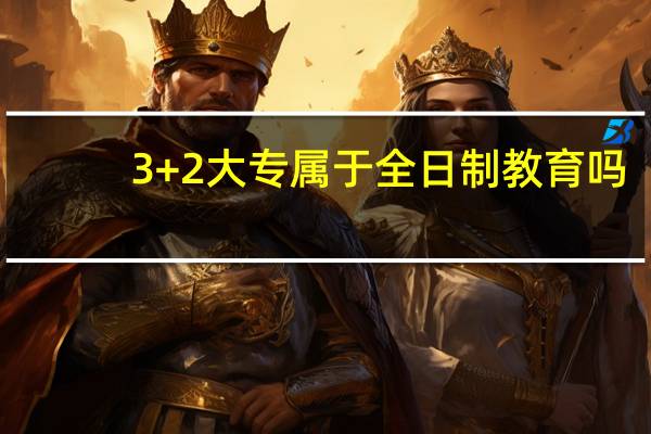 3+2大专属于全日制教育吗，有什么特点