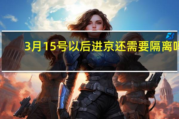 3月15号以后进京还需要隔离吗（3月15号以后进京还需要核酸吗）