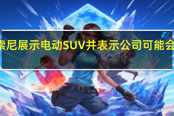 3月2日索尼展示电动SUV并表示公司可能会开始销售汽车