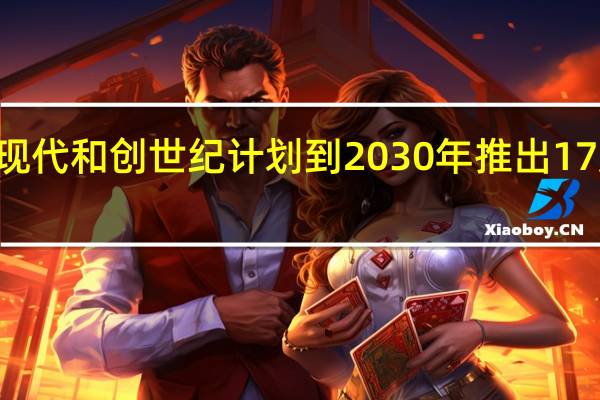 3月5日现代和创世纪计划到 2030 年推出 17 款新电动汽车