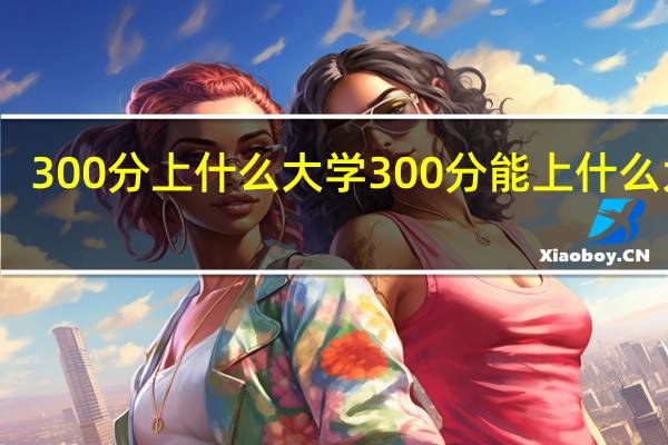 300分上什么大学 300分能上什么大学