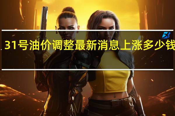 31号油价调整最新消息 上涨多少钱一升
