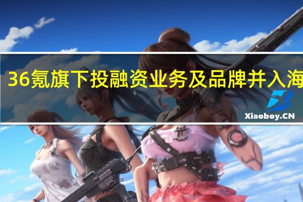 36氪旗下投融资业务及品牌并入海创汇