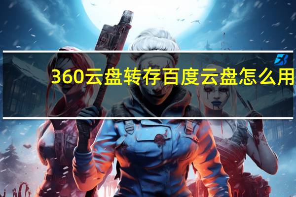 360云盘转存百度云盘怎么用（360云盘转存百度云盘）