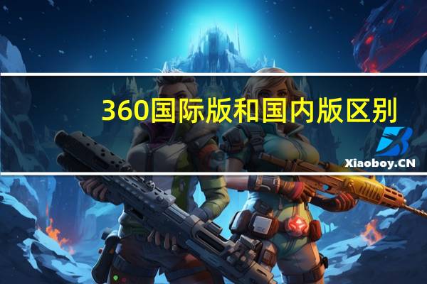 360国际版和国内版区别（360国际版和国内版哪个好）