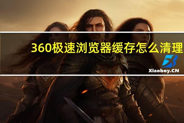 360极速浏览器缓存怎么清理(浏览器缓存怎么清理)
