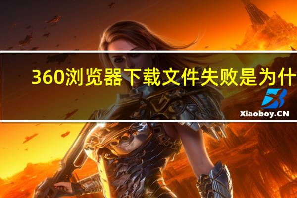 360浏览器下载文件失败是为什么（360浏览器下载失败是什么原因）