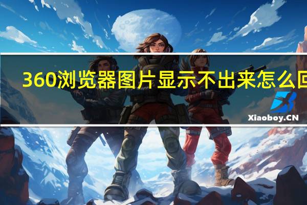 360浏览器图片显示不出来怎么回事（360浏览器图片显示不出来）