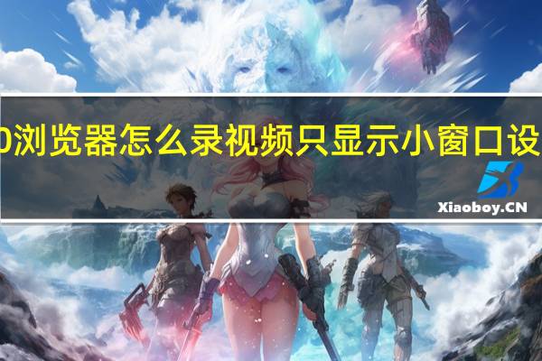 360浏览器怎么录视频只显示小窗口设置和关闭（360浏览器怎么录视频）