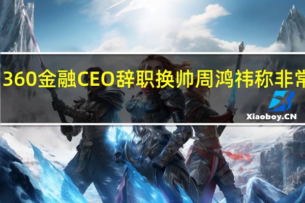 360金融CEO辞职换帅 周鸿祎称非常遗憾