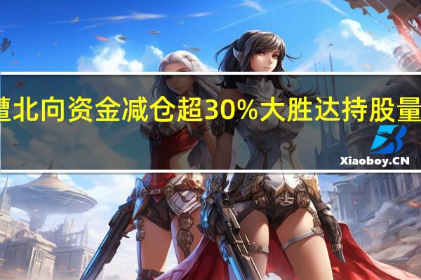 39只股遭北向资金减仓超30%大胜达持股量环比降幅达88.59%居首