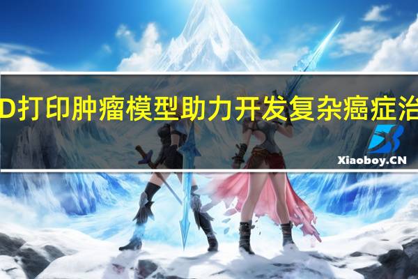 3D打印肿瘤模型助力开发复杂癌症治疗方案