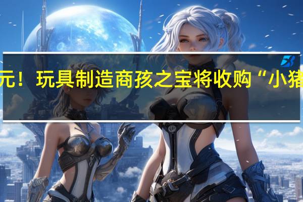 40亿美元！玩具制造商孩之宝将收购“小猪佩奇”母公司