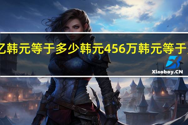 456亿韩元等于多少韩元 456万韩元等于多少人民币