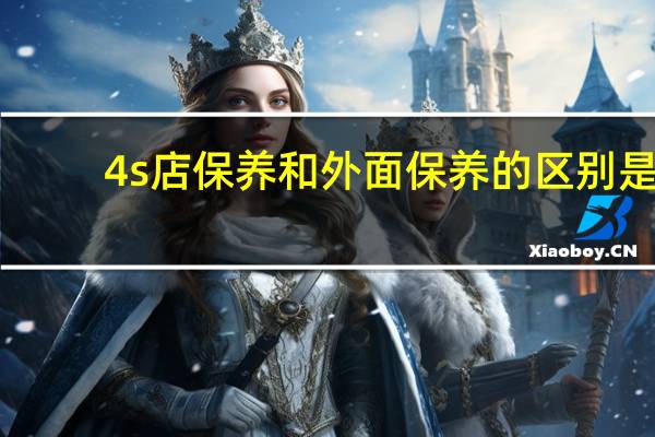 4s店保养和外面保养的区别是（4s店保养和外面保养的区别）