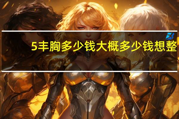 5丰胸多少钱大概多少钱 想整胸大概多少钱