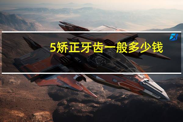 5矫正牙齿一般多少钱？拔牙需要多少钱