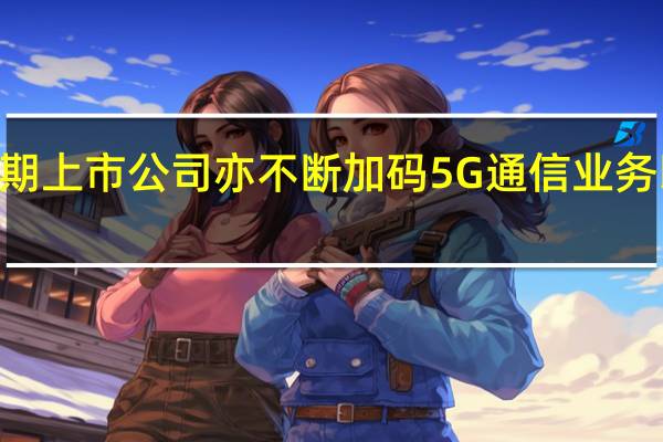 5G建设进入加速期上市公司亦不断加码5G通信业务以求在竞争中取得优势