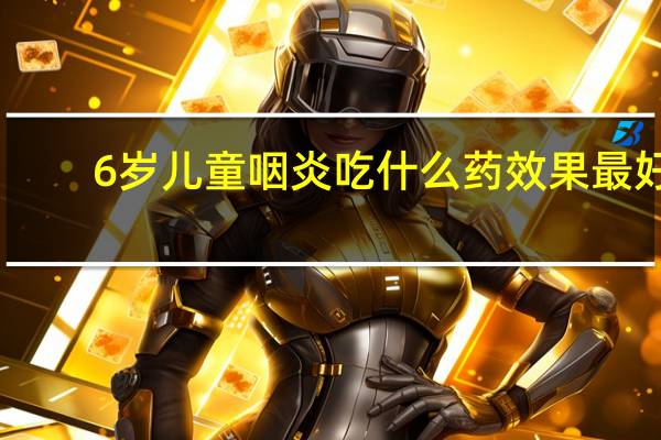 6岁儿童咽炎吃什么药效果最好(咽炎吃什么药效果最好)