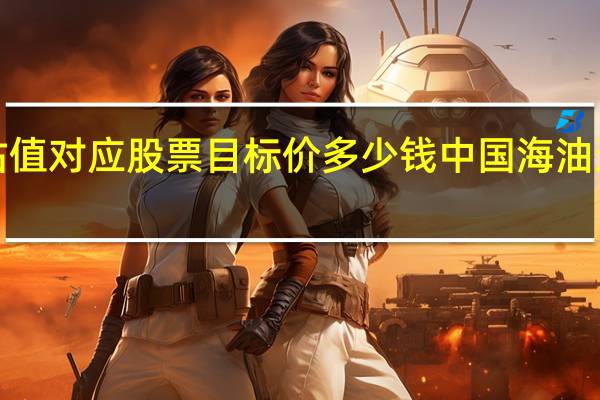 600938估值对应股票目标价多少钱 中国海油这只股票怎么样