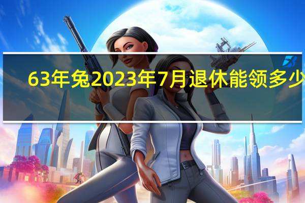 63年兔2023年7月退休能领多少钱