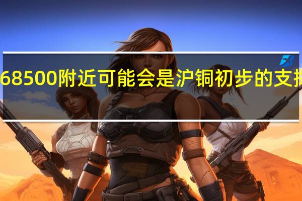 68500附近可能会是沪铜初步的支撑位置