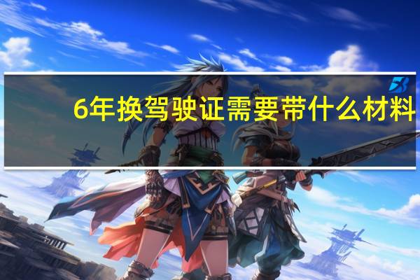 6年换驾驶证需要带什么材料